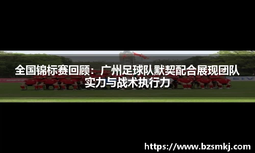 全国锦标赛回顾：广州足球队默契配合展现团队实力与战术执行力